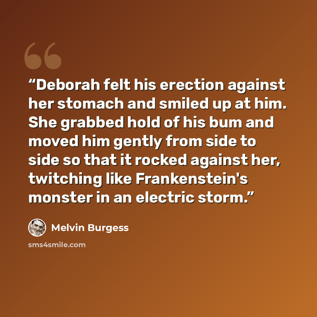 “Deborah felt his erection against her stomach and smiled up at him. She grabbed hold of his bum and moved him gently from side to side so that it rocked against her, twitching like Frankenstein's monster in an electric storm.” quote by Melvin Burgess