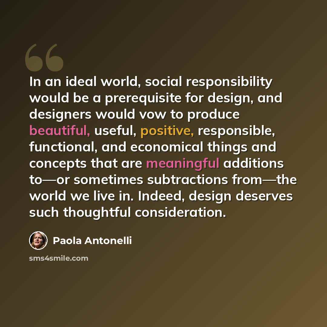 “In an ideal world, social responsibility would be a prerequisite for design, and designers would vow to produce beautiful, useful, positive, responsible, functional, and economical things and concepts that are meaningful additions to—or sometimes subtractions from—the world we live in. Indeed…” quote by Paola Antonelli