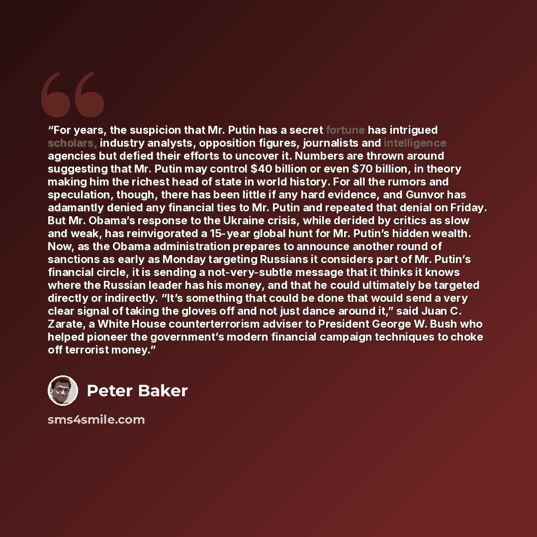 “For years, the suspicion that Mr. Putin has a secret fortune has intrigued scholars, industry analysts, opposition figures, journalists and intelligence agencies but defied their efforts to uncover it. Numbers are thrown around suggesting that Mr. Putin may control $40 billion or even $70 billion…” quote by Peter Baker