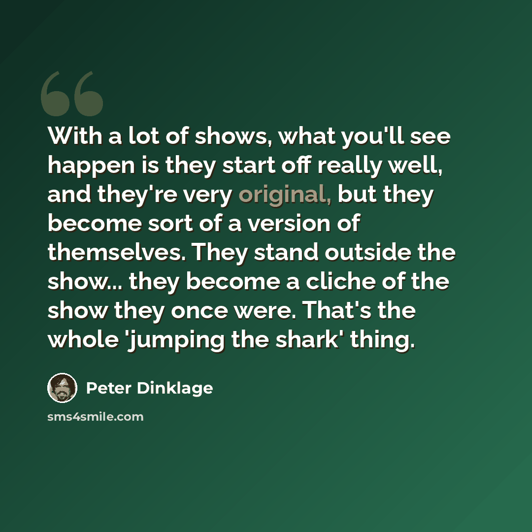 “With a lot of shows, what you'll see happen is they start off really well, and they're very original, but they become sort of a version of themselves. They stand outside the show... they become a cliche of the show they once were. That's the whole 'jumping the shark' thing.” quote by Peter Dinklage