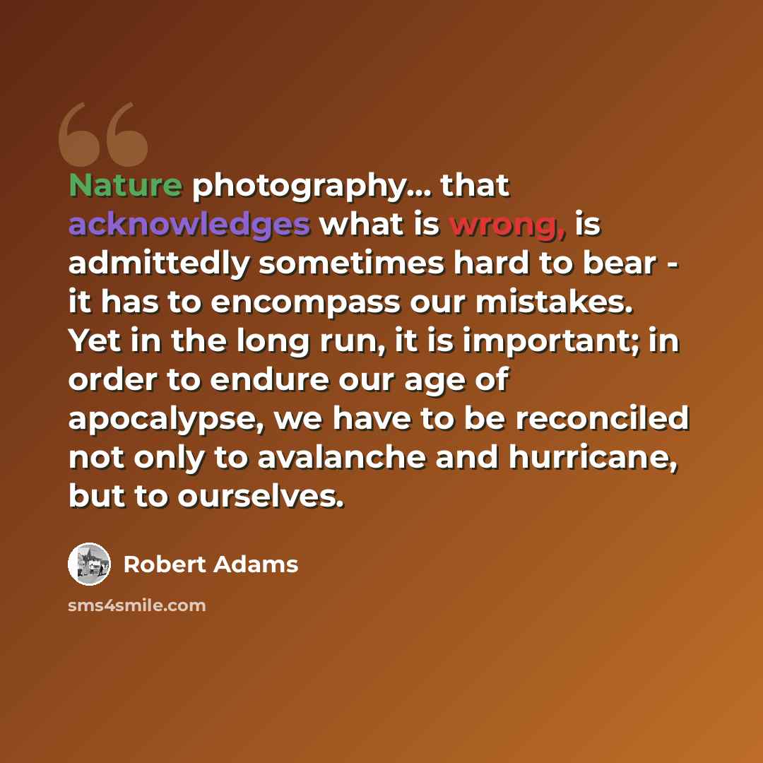 “Nature photography... that acknowledges what is wrong, is admittedly sometimes hard to bear - it has to encompass our mistakes. Yet in the long run, it is important; in order to endure our age of apocalypse, we have to be reconciled not only to avalanche and hurricane, but to ourselves.” quote by Robert Adams