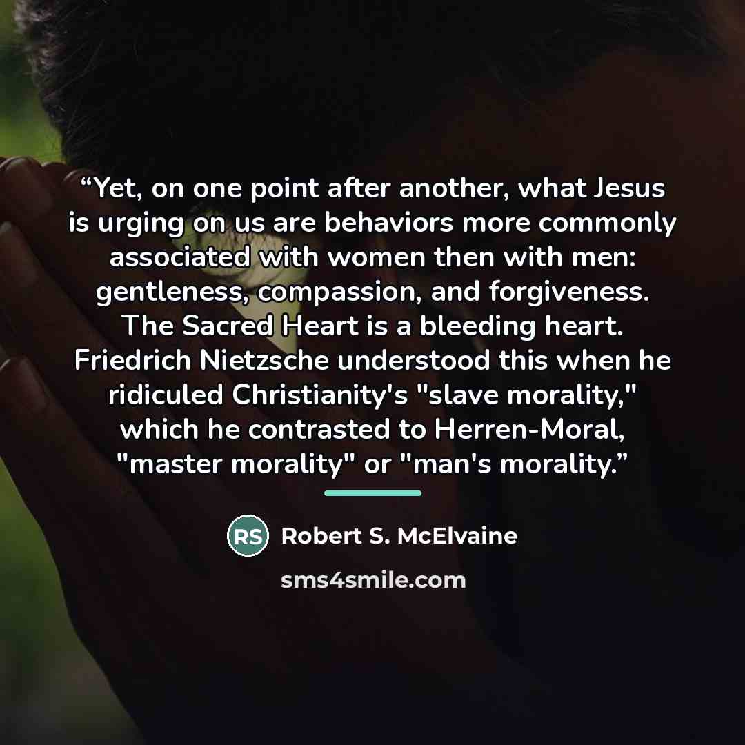 “Yet, on one point after another, what Jesus is urging on us are behaviors more commonly associated with women then with men: gentleness, compassion, and forgiveness. The Sacred Heart is a bleeding heart. Friedrich Nietzsche understood this when he ridiculed Christianity's "slave morality," which…” quote by Robert S. McElvaine