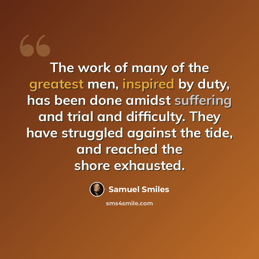 “The work of many of the greatest men, inspired by duty, has been done amidst suffering and trial and difficulty. They have struggled against the tide, and reached the shore exhausted.” quote by Samuel Smiles