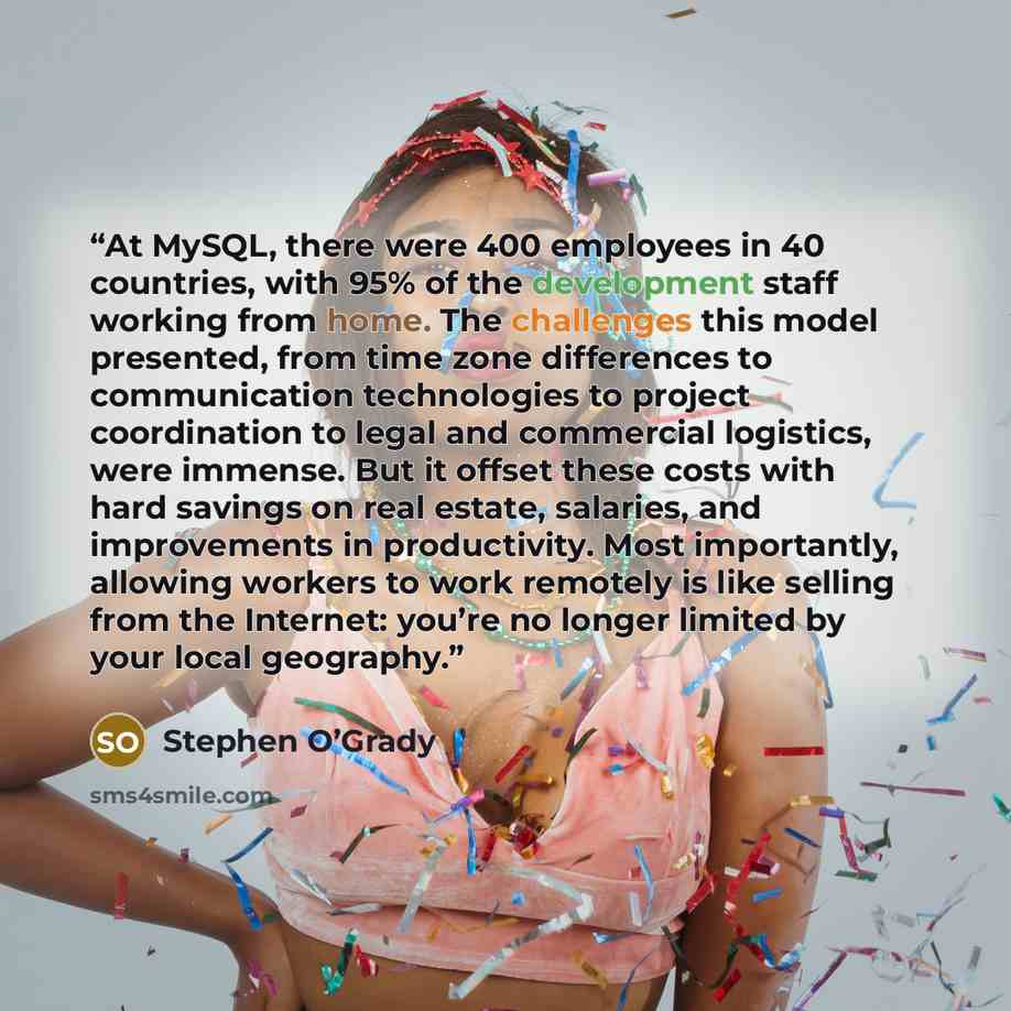 “At MySQL, there were 400 employees in 40 countries, with 95% of the development staff working from home. The challenges this model presented, from time zone differences to communication technologies to project coordination to legal and commercial logistics, were immense. But it offset these costs…” quote by Stephen O’Grady