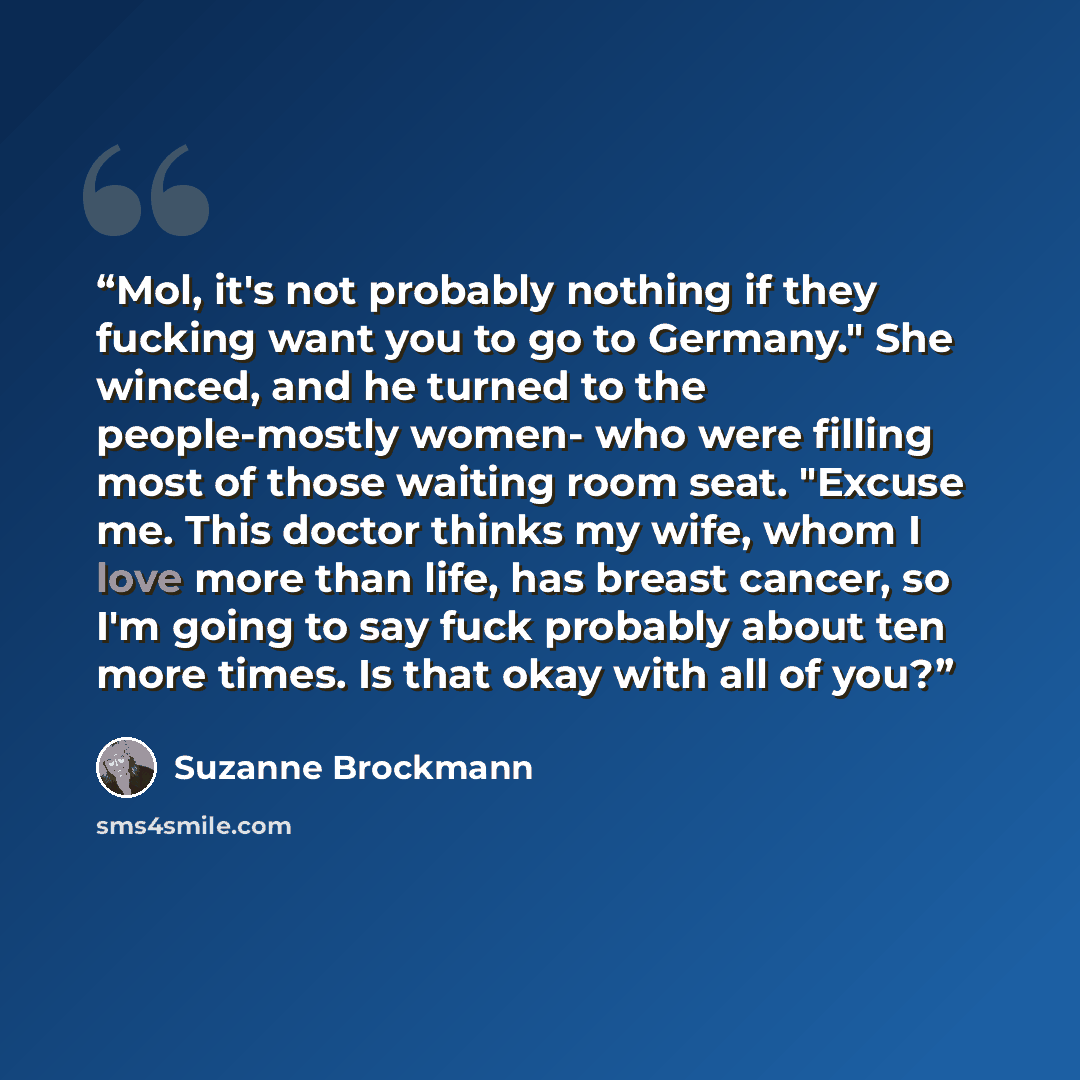 “Mol, it's not probably nothing if they fucking want you to go to Germany." She winced, and he turned to the people-mostly women- who were filling most of those waiting room seat. "Excuse me. This doctor thinks my wife, whom I love more than life, has breast cancer, so I'm going to say fuck…” quote by Suzanne Brockmann