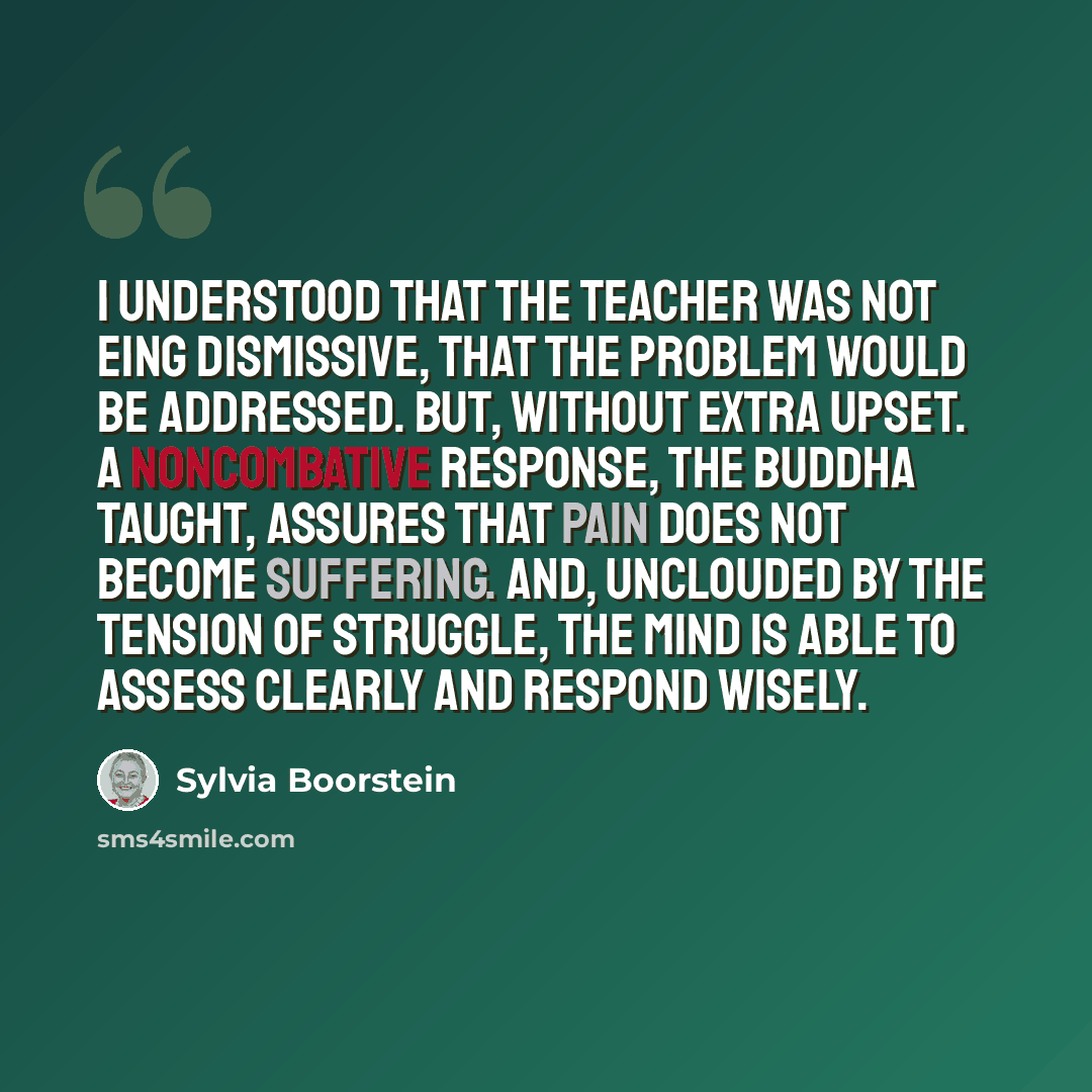 “I understood that the teacher was not eing dismissive, that the problem would be addressed. But, without extra upset. A noncombative response, the Buddha taught, assures that pain does not become suffering. And, unclouded by the tension of struggle, the mind is able to assess clearly and respond…” quote by Sylvia Boorstein