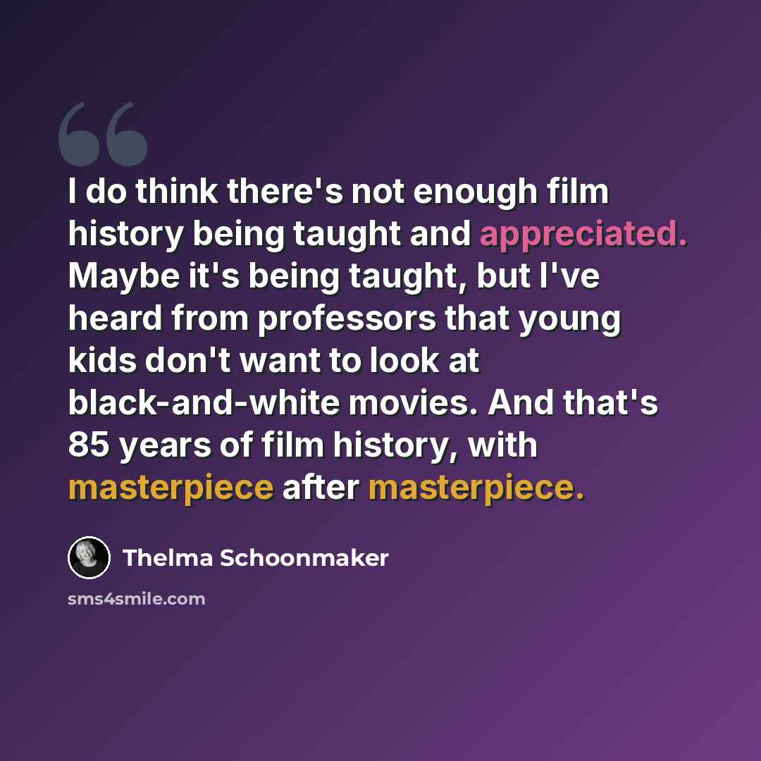 “I do think there's not enough film history being taught and appreciated. Maybe it's being taught, but I've heard from professors that young kids don't want to look at black-and-white movies. And that's 85 years of film history, with masterpiece after masterpiece.” quote by Thelma Schoonmaker
