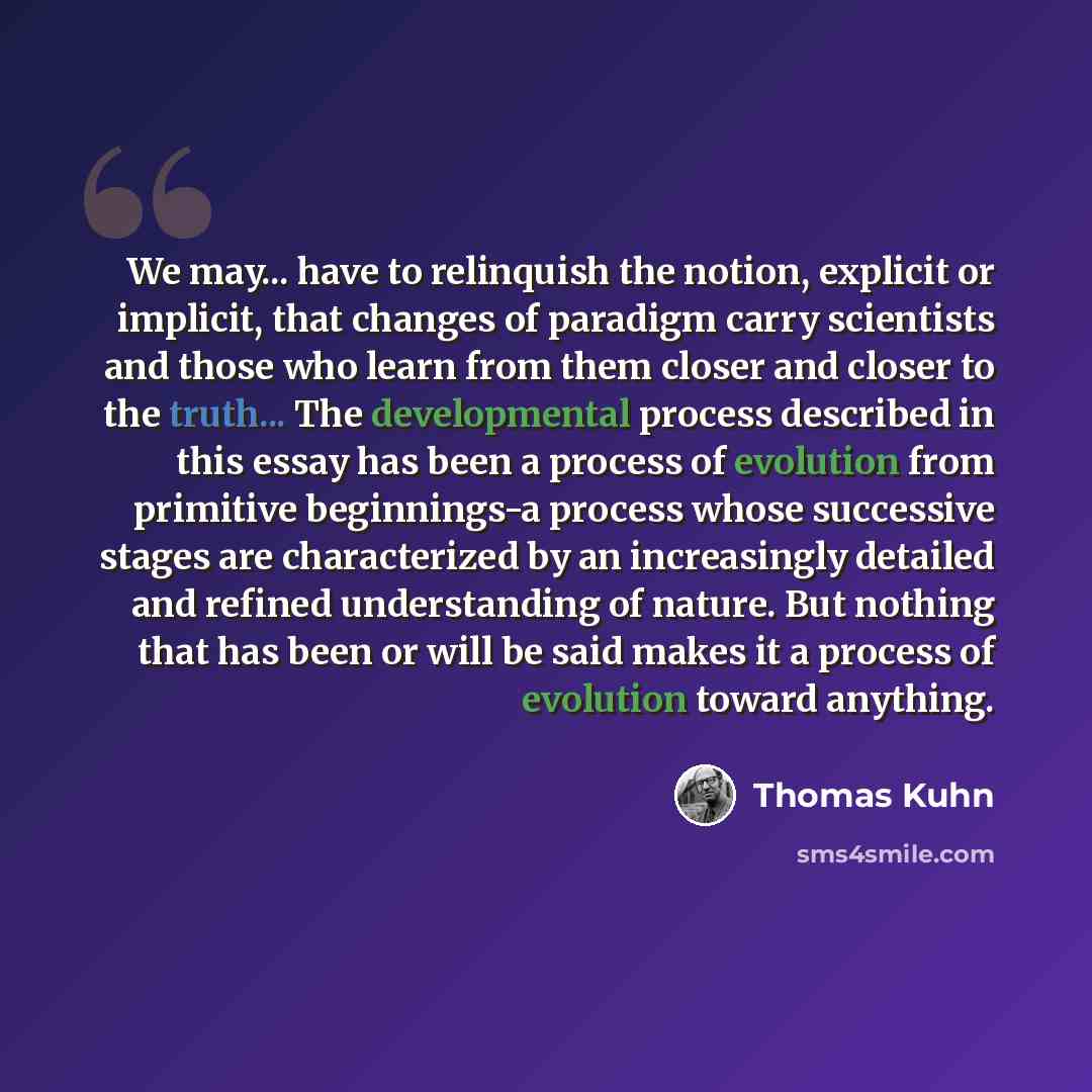 “We may... have to relinquish the notion, explicit or implicit, that changes of paradigm carry scientists and those who learn from them closer and closer to the truth... The developmental process described in this essay has been a process of evolution from primitive beginnings-a process whose…” quote by Thomas Kuhn