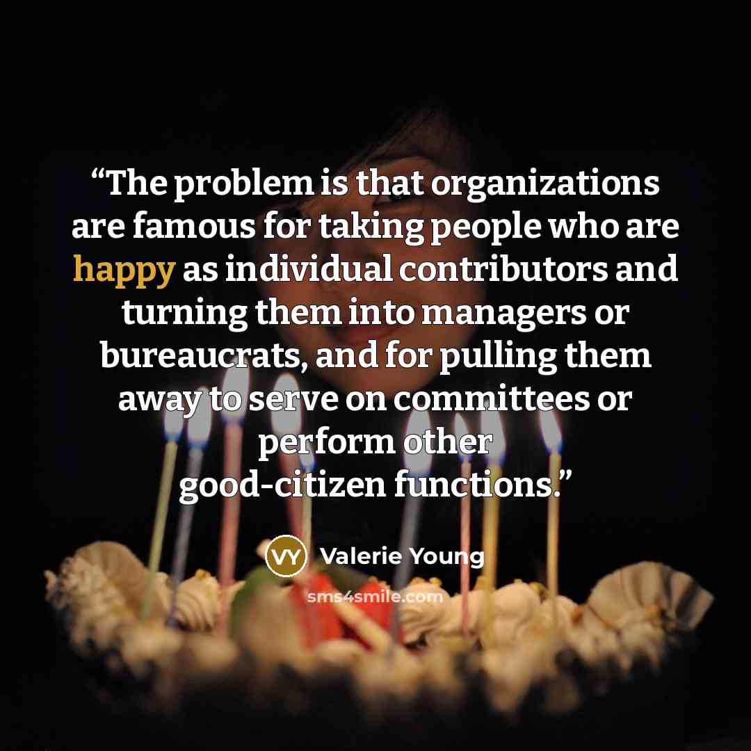 “The problem is that organizations are famous for taking people who are happy as individual contributors and turning them into managers or bureaucrats, and for pulling them away to serve on committees or perform other good-citizen functions.” quote by Valerie Young
