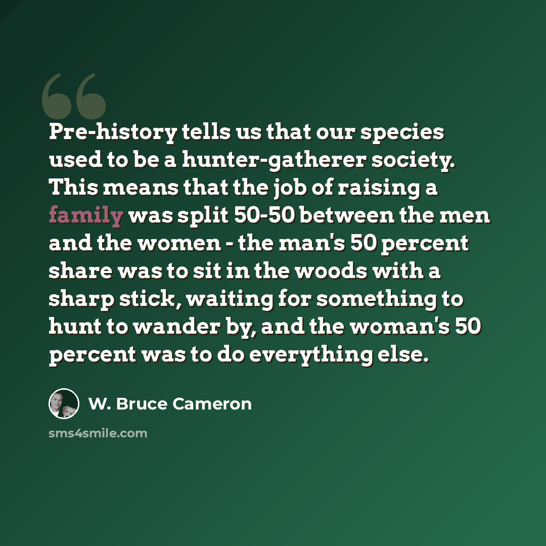 “Pre-history tells us that our species used to be a hunter-gatherer society. This means that the job of raising a family was split 50-50 between the men and the women - the man's 50 percent share was to sit in the woods with a sharp stick, waiting for something to hunt to wander by, and the woman's…” quote by W. Bruce Cameron