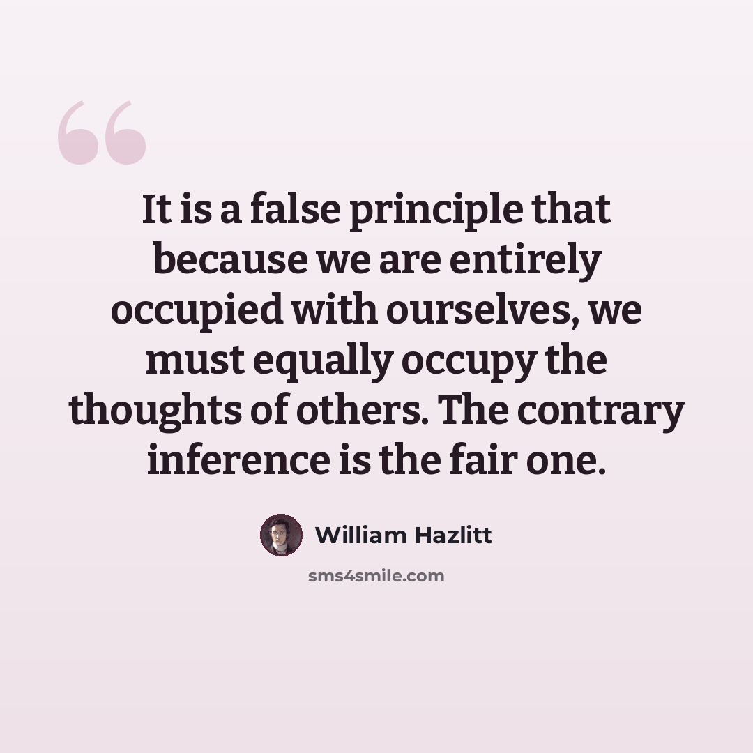 “It is a false principle that because we are entirely occupied with ourselves, we must equally occupy the thoughts of others. The contrary inference is the fair one.” quote by William Hazlitt