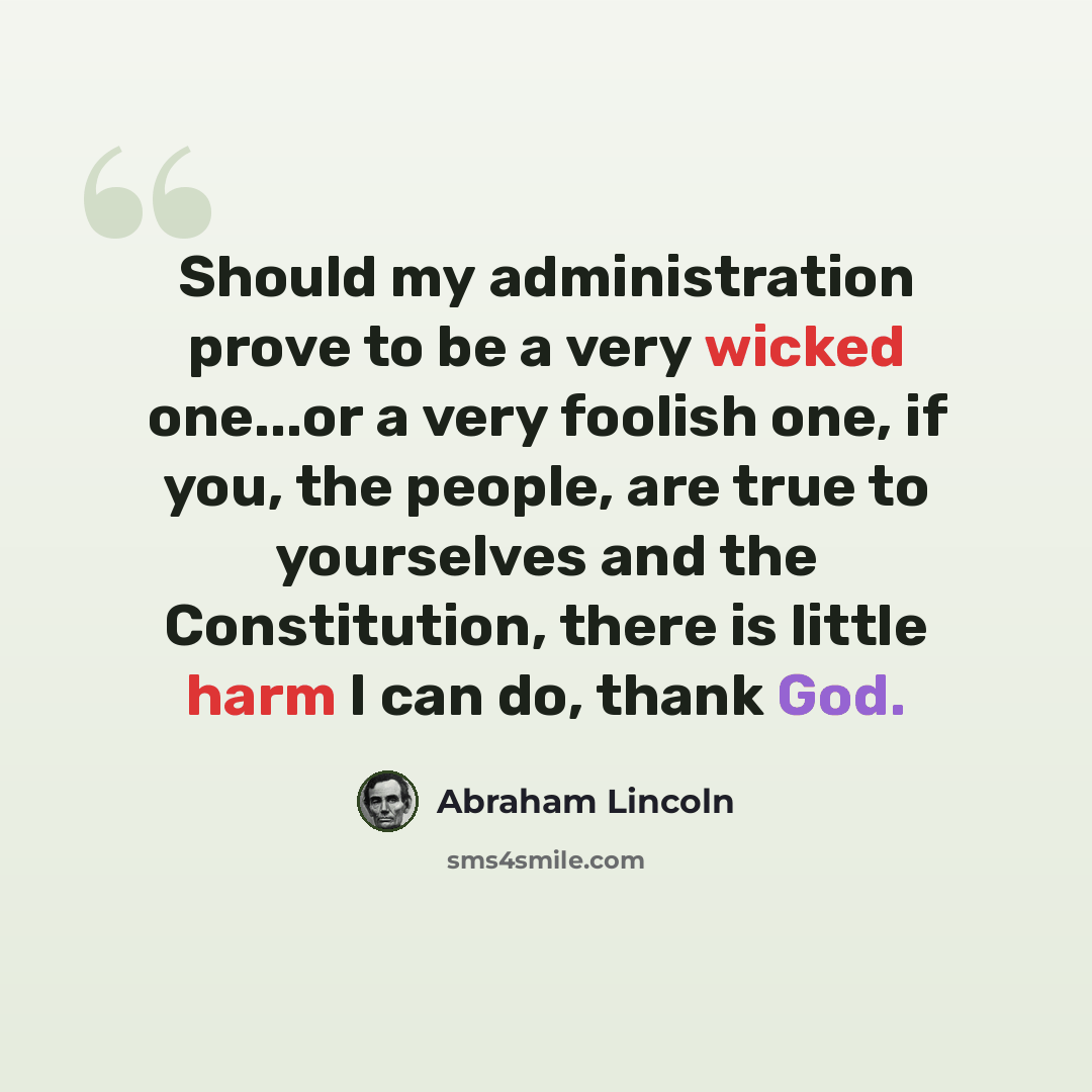 “Should my administration prove to be a very wicked one...or a very foolish one, if you, the people, are true to yourselves and the Constitution, there is little harm I can do, thank God.” quote by Abraham Lincoln