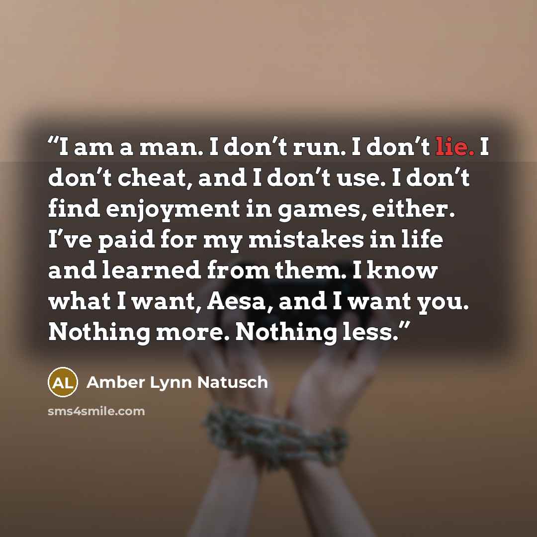 “I am a man. I don’t run. I don’t lie. I don’t cheat, and I don’t use. I don’t find enjoyment in games, either. I’ve paid for my mistakes in life and learned from them. I know what I want, Aesa, and I want you. Nothing more. Nothing less.” quote by Amber Lynn Natusch