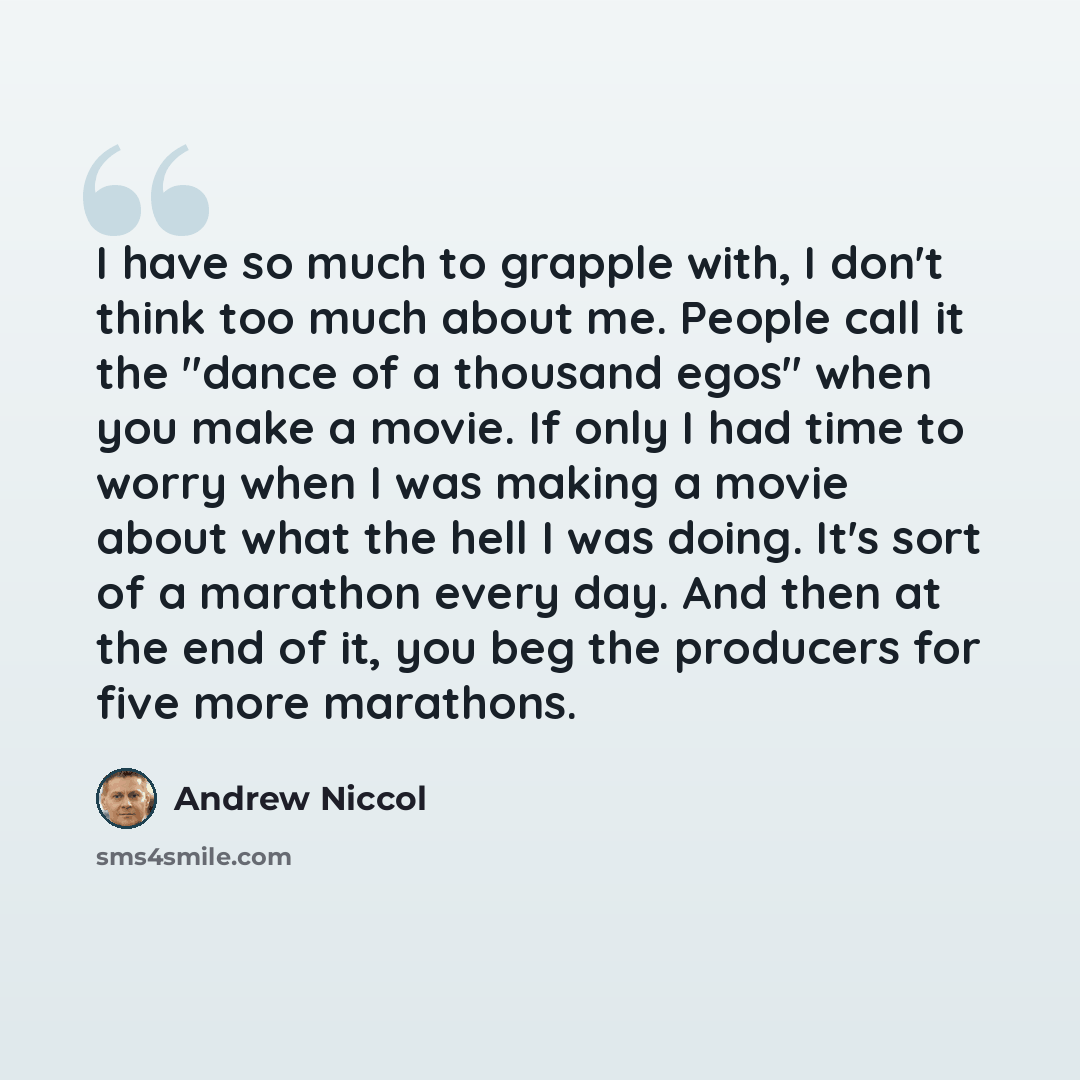 “I have so much to grapple with, I don't think too much about me. People call it the "dance of a thousand egos" when you make a movie. If only I had time to worry when I was making a movie about what the hell I was doing. It's sort of a marathon every day. And then at the end of it, you beg the…” quote by Andrew Niccol