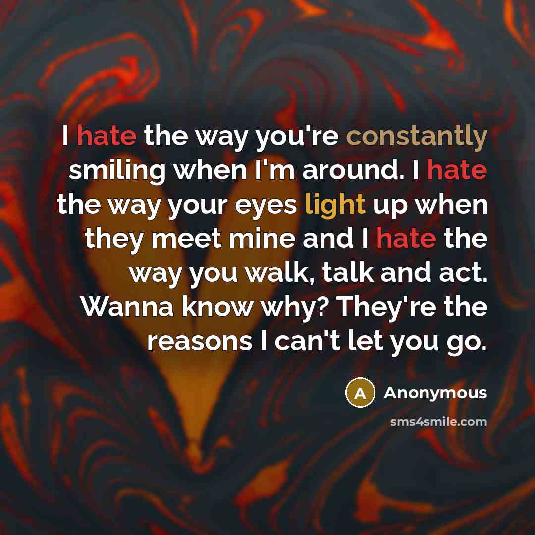 “I hate the way you're constantly smiling when I'm around. I hate the way your eyes light up when they meet mine and I hate the way you walk, talk and act. Wanna know why? They're the reasons I can't let you go.” quote by Anonymous