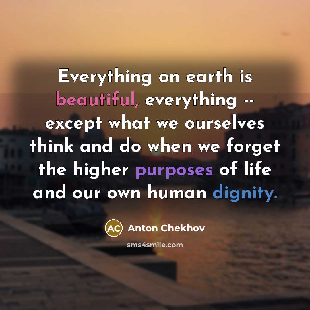 “Everything on earth is beautiful, everything -- except what we ourselves think and do when we forget the higher purposes of life and our own human dignity.” quote by Anton Chekhov