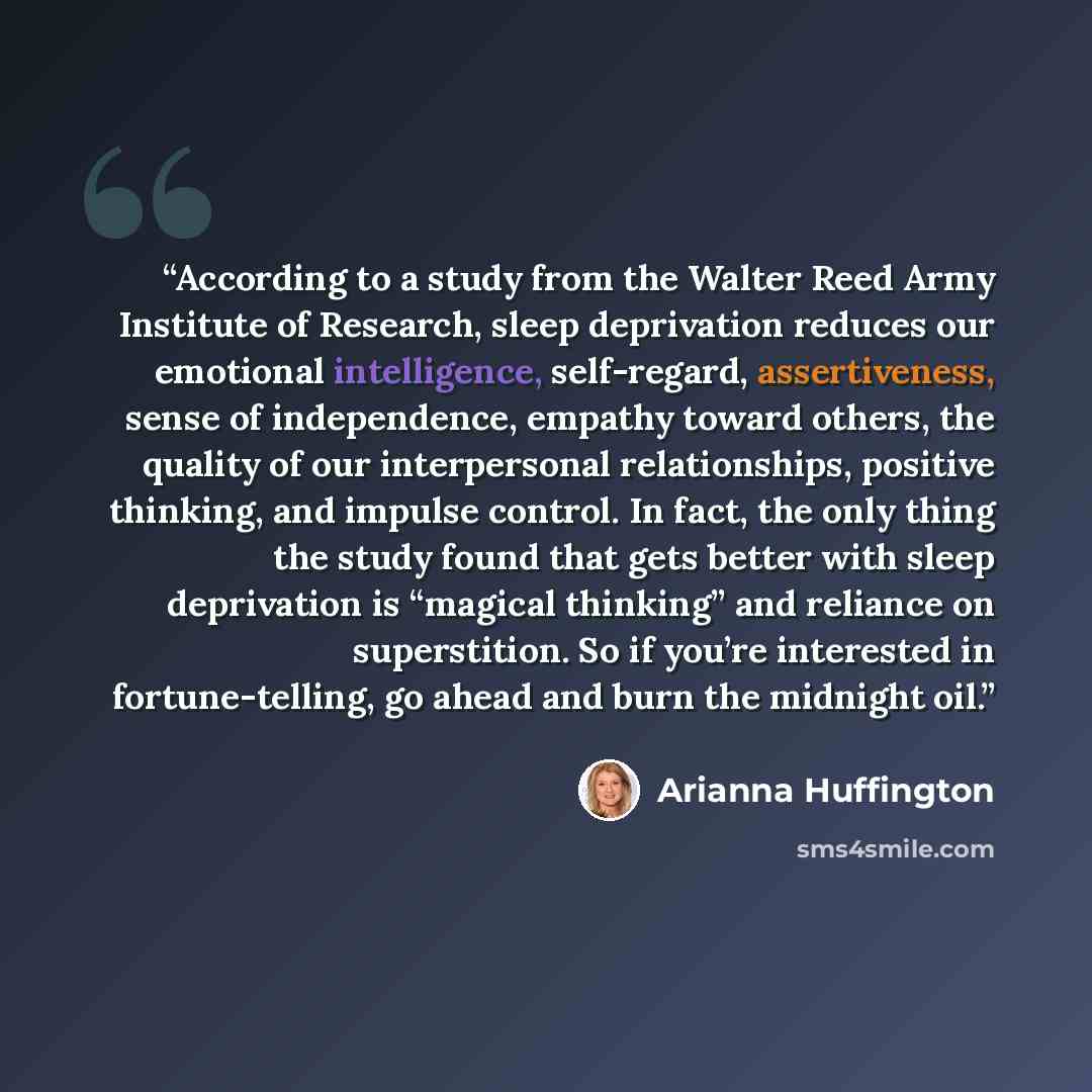 “According to a study from the Walter Reed Army Institute of Research, sleep deprivation reduces our emotional intelligence, self-regard, assertiveness, sense of independence, empathy toward others, the quality of our interpersonal relationships, positive thinking, and impulse control. In fact, the…” quote by Arianna Huffington