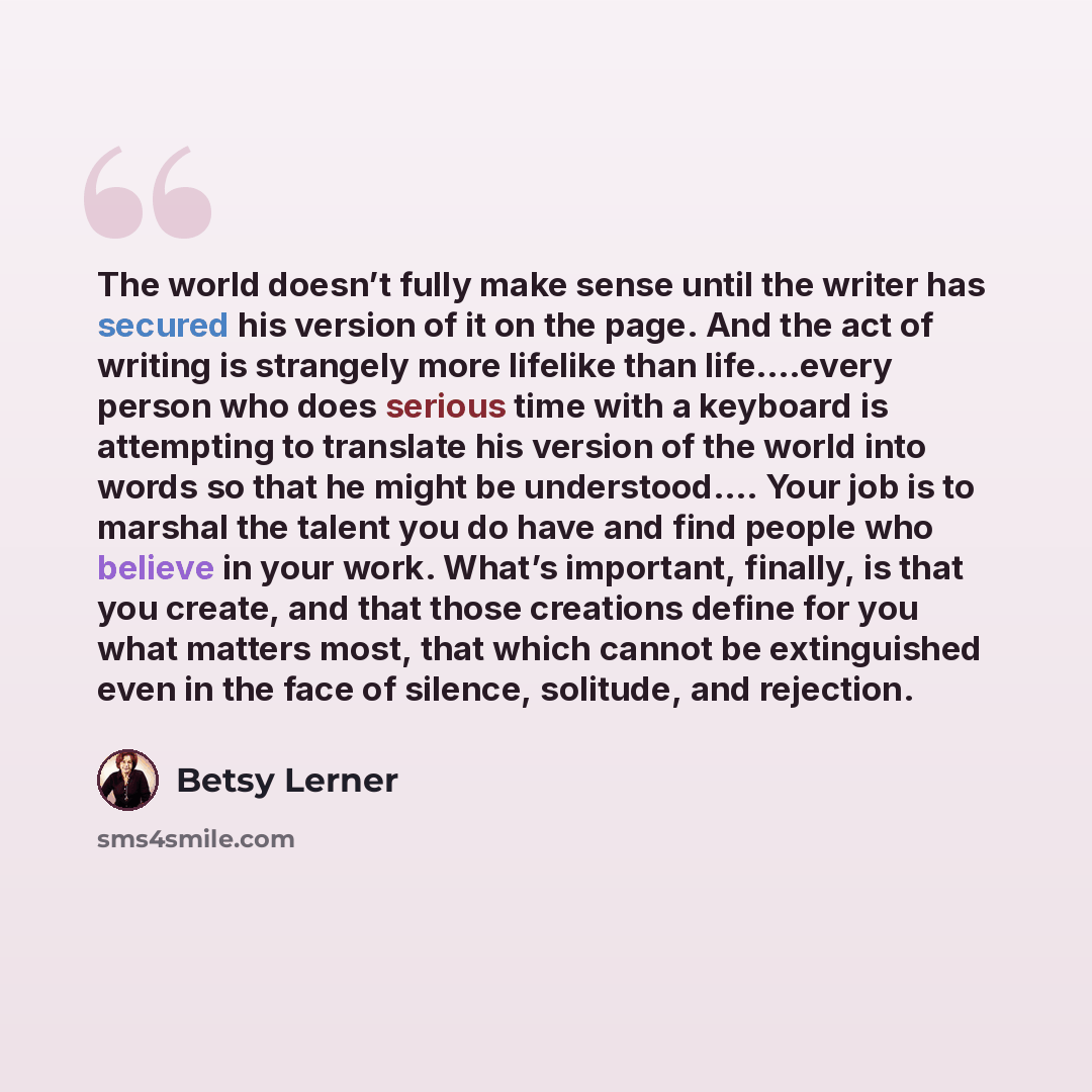 “The world doesn’t fully make sense until the writer has secured his version of it on the page. And the act of writing is strangely more lifelike than life….every person who does serious time with a keyboard is attempting to translate his version of the world into words so that he might be…” quote by Betsy Lerner