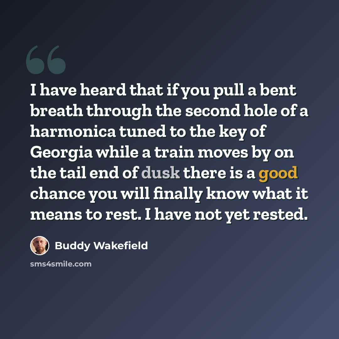 “I have heard that if you pull a bent breath through the second hole of a harmonica tuned to the key of Georgia while a train moves by on the tail end of dusk there is a good chance you will finally know what it means to rest. I have not yet rested.” quote by Buddy Wakefield