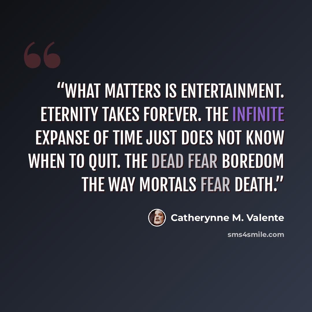 “What matters is entertainment. Eternity takes forever. The infinite expanse of time just does not know when to quit. The dead fear boredom the way mortals fear death.” quote by Catherynne M. Valente