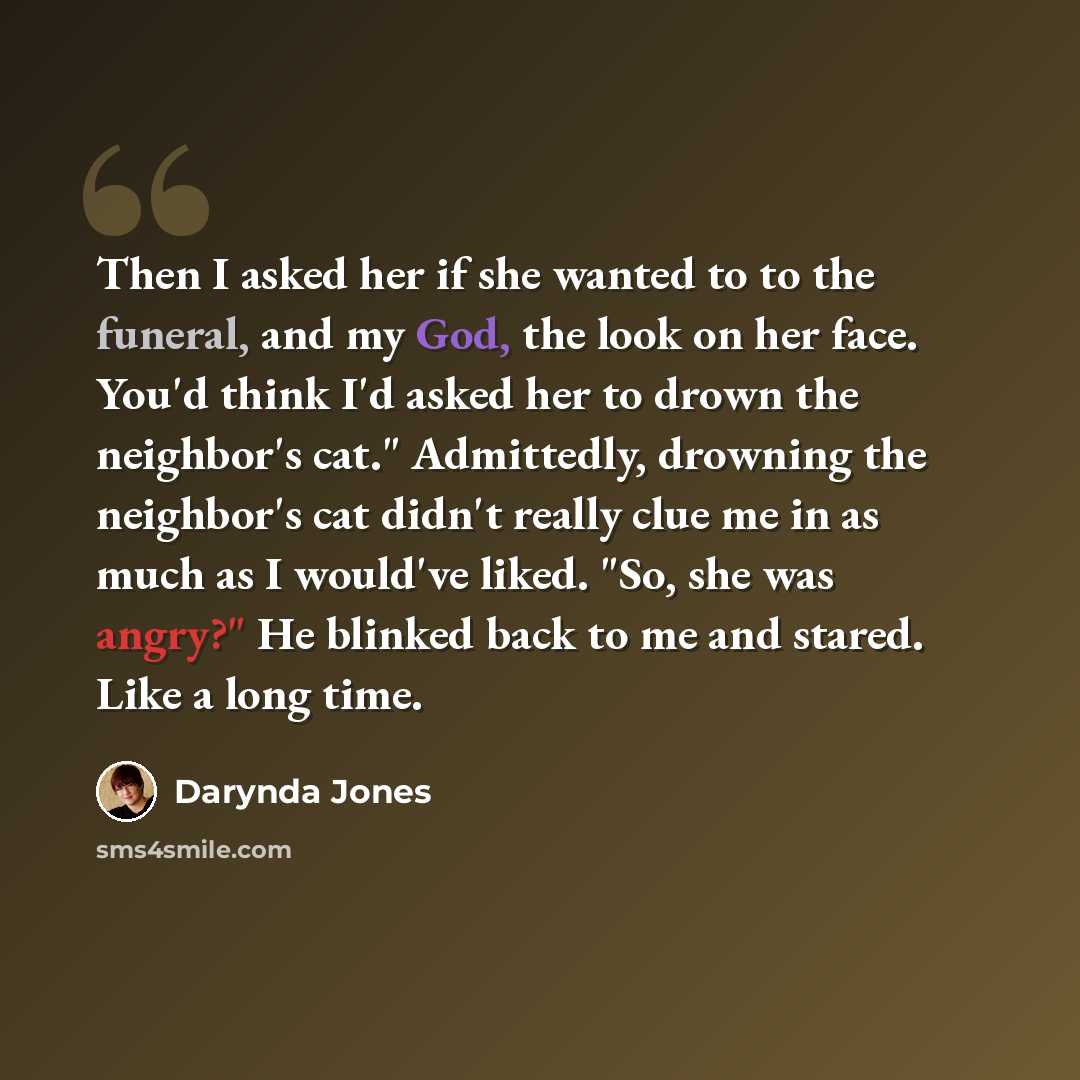 “Then I asked her if she wanted to to the funeral, and my God, the look on her face. You'd think I'd asked her to drown the neighbor's cat." Admittedly, drowning the neighbor's cat didn't really clue me in as much as I would've liked. "So, she was angry?" He blinked back to me and stared. Like a…” quote by Darynda Jones