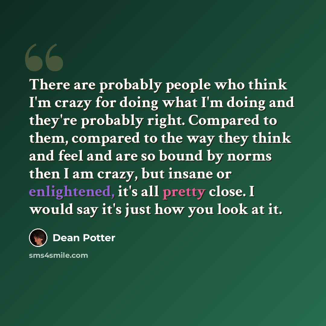 “There are probably people who think I'm crazy for doing what I'm doing and they're probably right. Compared to them, compared to the way they think and feel and are so bound by norms then I am crazy, but insane or enlightened, it's all pretty close. I would say it's just how you look at it.” quote by Dean Potter