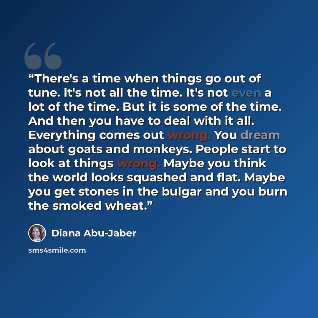 “There's a time when things go out of tune. It's not all the time. It's not even a lot of the time. But it is some of the time. And then you have to deal with it all. Everything comes out wrong. You dream about goats and monkeys. People start to look at things wrong. Maybe you think the world looks…” quote by Diana Abu-Jaber