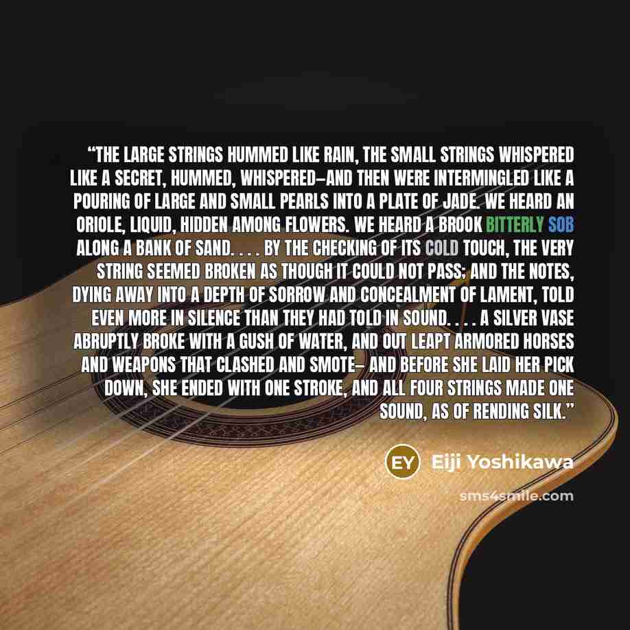 “The large strings hummed like rain, The small strings whispered like a secret, Hummed, whispered—and then were intermingled Like a pouring of large and small pearls into a plate of jade. We heard an oriole, liquid, hidden among flowers. We heard a brook bitterly sob along a bank of sand. . . . By…” quote by Eiji Yoshikawa