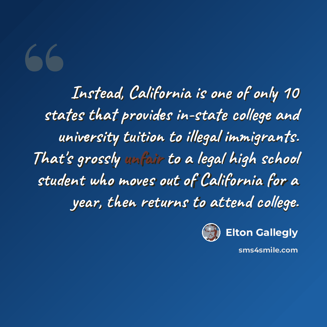“Instead, California is one of only 10 states that provides in-state college and university tuition to illegal immigrants. That's grossly unfair to a legal high school student who moves out of California for a year, then returns to attend college.” quote by Elton Gallegly