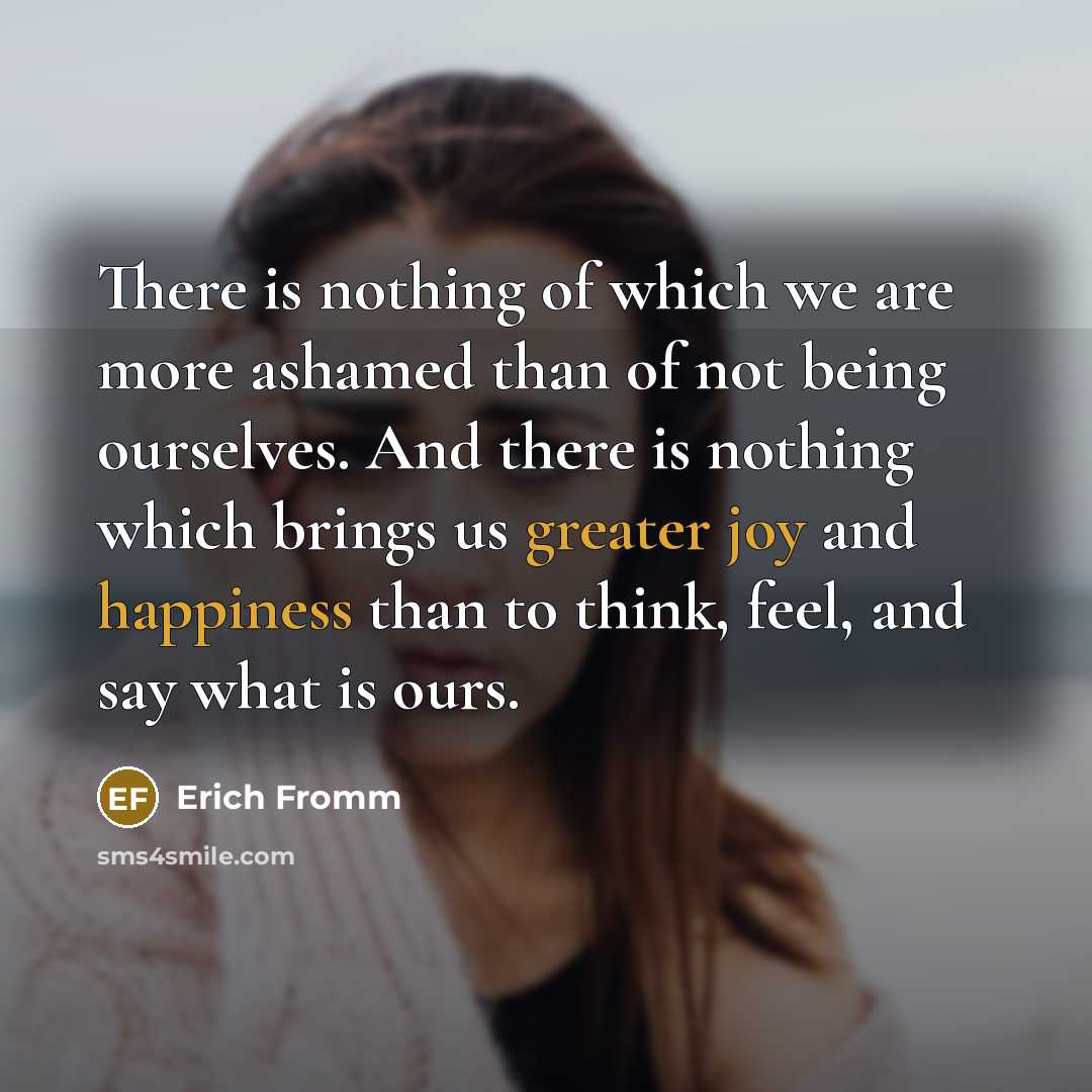 “There is nothing of which we are more ashamed than of not being ourselves. And there is nothing which brings us greater joy and happiness than to think, feel, and say what is ours.” quote by Erich Fromm