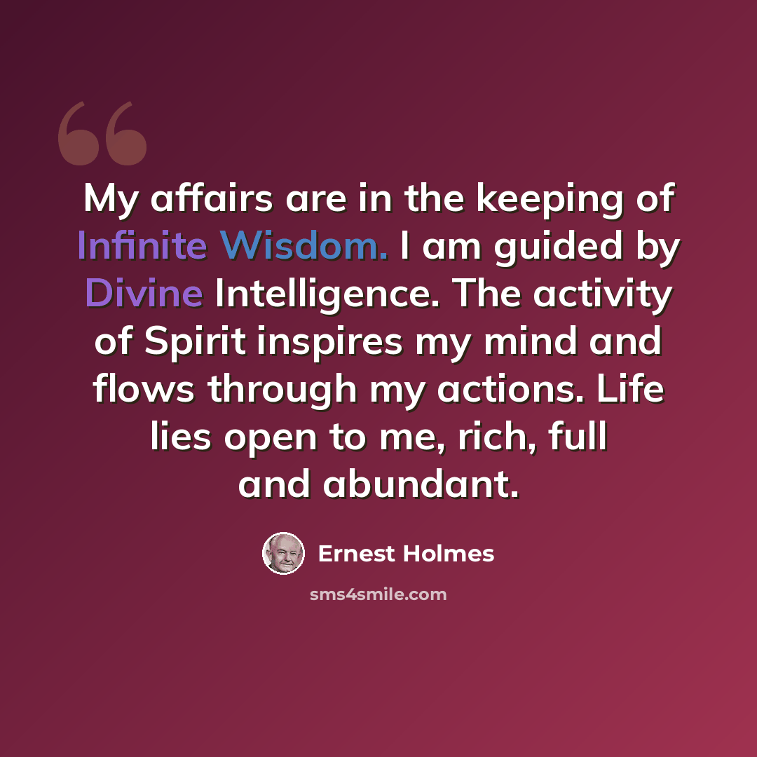 “My affairs are in the keeping of Infinite Wisdom. I am guided by Divine Intelligence. The activity of Spirit inspires my mind and flows through my actions. Life lies open to me, rich, full and abundant.” quote by Ernest Holmes