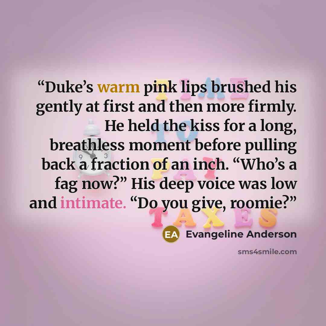 “Duke’s warm pink lips brushed his gently at first and then more firmly. He held the kiss for a long, breathless moment before pulling back a fraction of an inch. “Who’s a fag now?” His deep voice was low and intimate. “Do you give, roomie?” quote by Evangeline Anderson