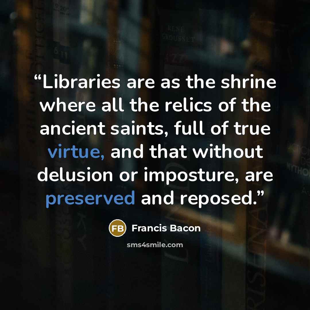 “Libraries are as the shrine where all the relics of the ancient saints, full of true virtue, and that without delusion or imposture, are preserved and reposed.” quote by Francis Bacon