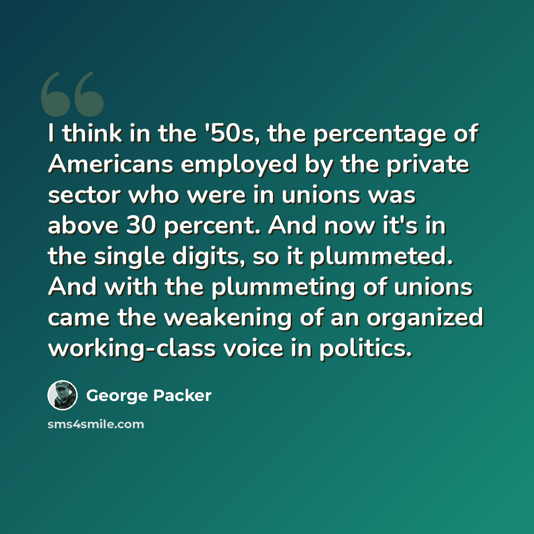 “I think in the '50s, the percentage of Americans employed by the private sector who were in unions was above 30 percent. And now it's in the single digits, so it plummeted. And with the plummeting of unions came the weakening of an organized working-class voice in politics.” quote by George Packer