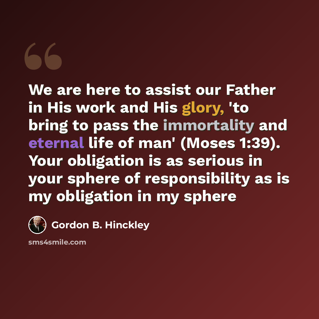 “We are here to assist our Father in His work and His glory, 'to bring to pass the immortality and eternal life of man' (Moses 1:39). Your obligation is as serious in your sphere of responsibility as is my obligation in my sphere” quote by Gordon B. Hinckley