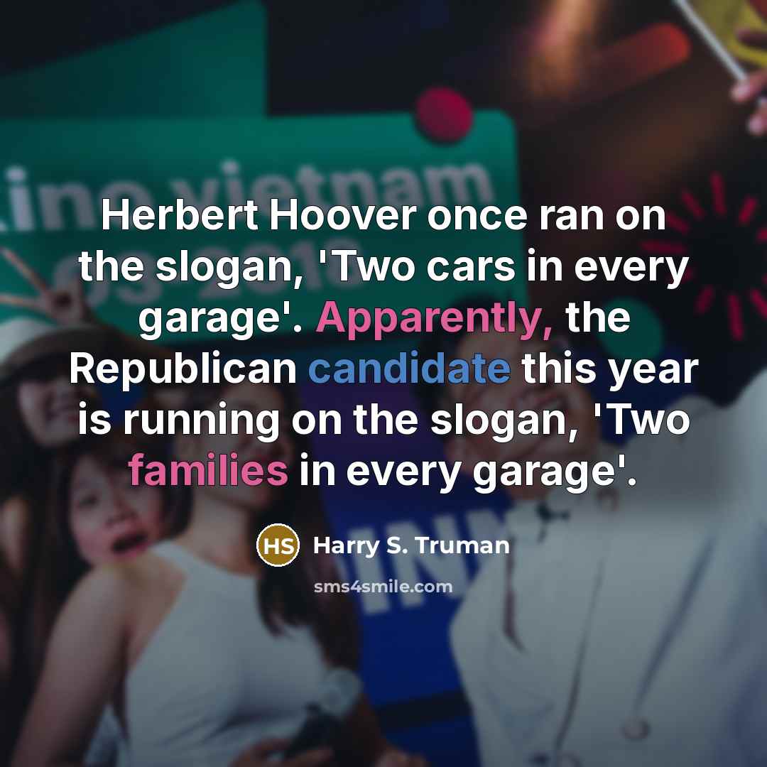 “Herbert Hoover once ran on the slogan, 'Two cars in every garage'. Apparently, the Republican candidate this year is running on the slogan, 'Two families in every garage'.” quote by Harry S. Truman