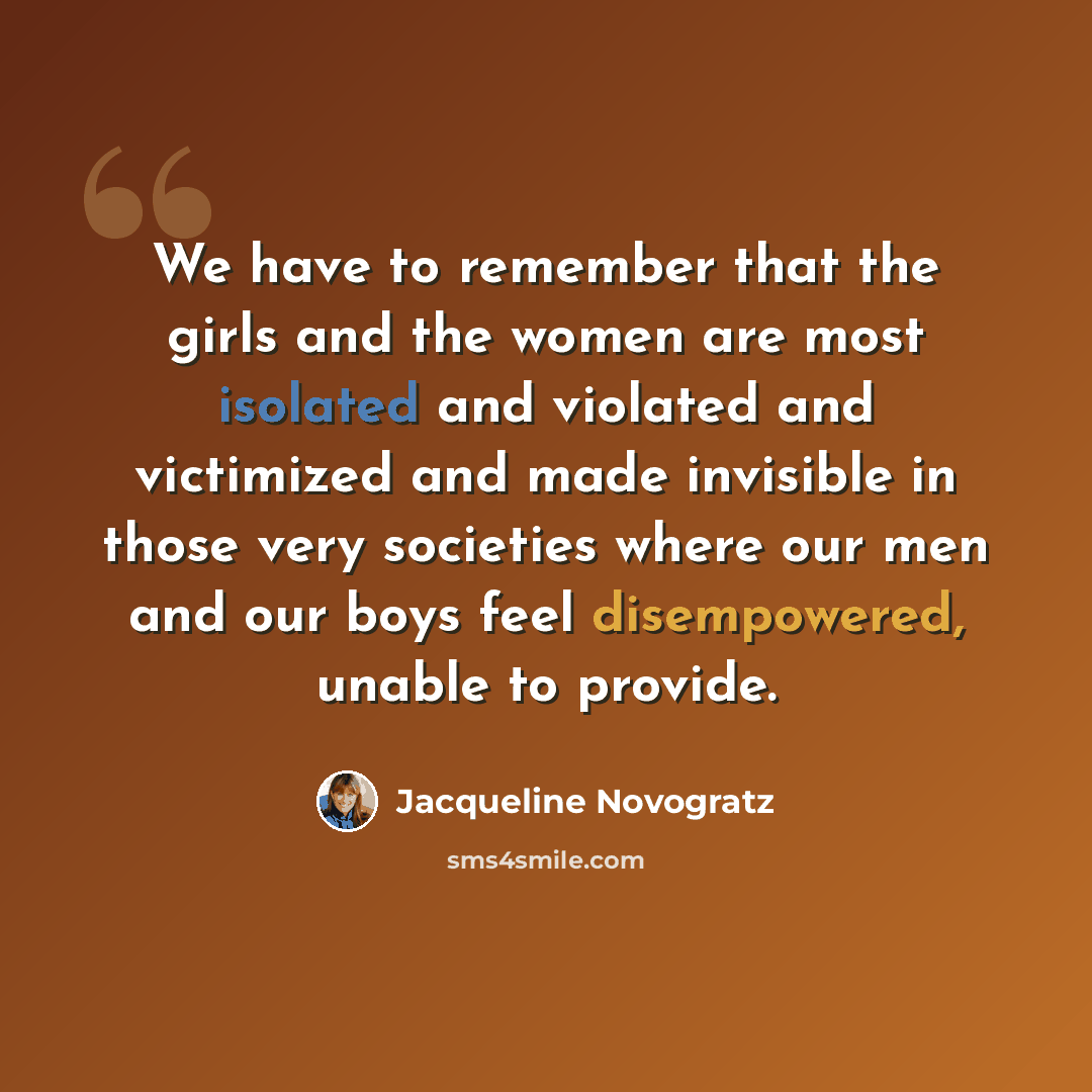 “We have to remember that the girls and the women are most isolated and violated and victimized and made invisible in those very societies where our men and our boys feel disempowered, unable to provide.” quote by Jacqueline Novogratz