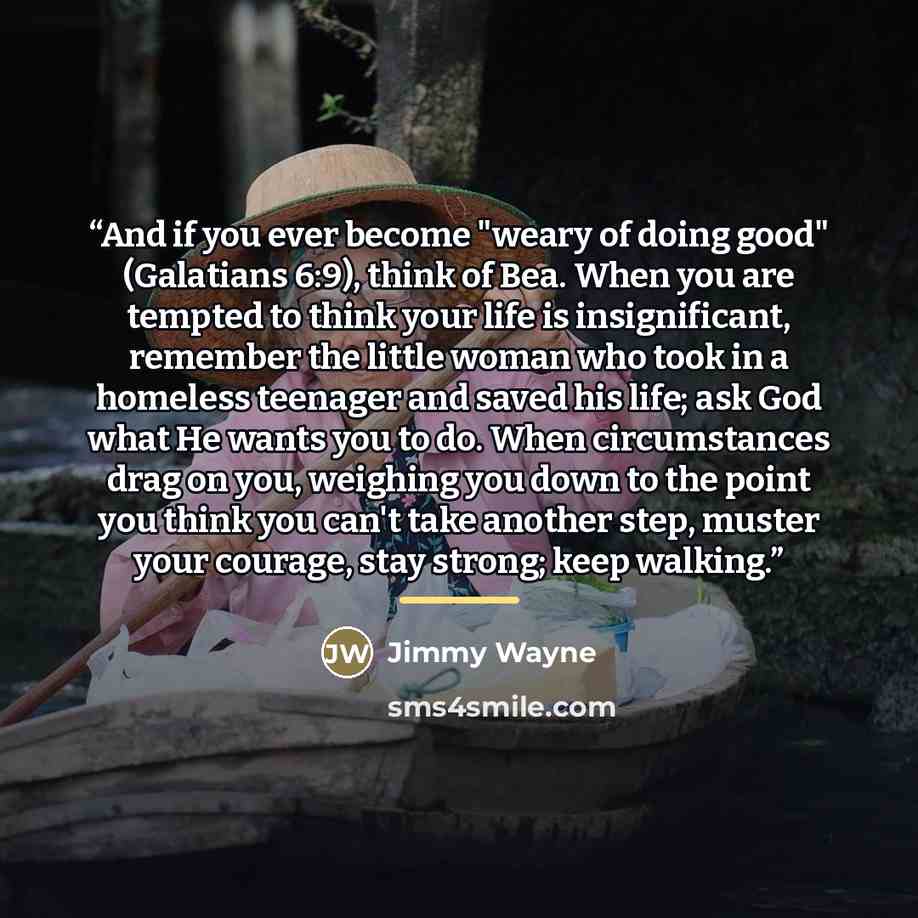 “And if you ever become "weary of doing good" (Galatians 6:9), think of Bea. When you are tempted to think your life is insignificant, remember the little woman who took in a homeless teenager and saved his life; ask God what He wants you to do. When circumstances drag on you, weighing you down to…” quote by Jimmy Wayne