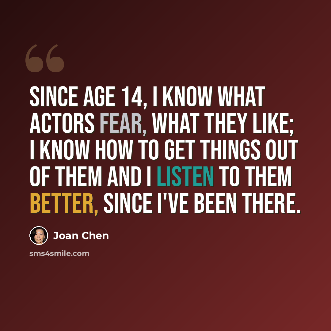 “Since age 14, I know what actors fear, what they like; I know how to get things out of them and I listen to them better, since I've been there.” quote by Joan Chen
