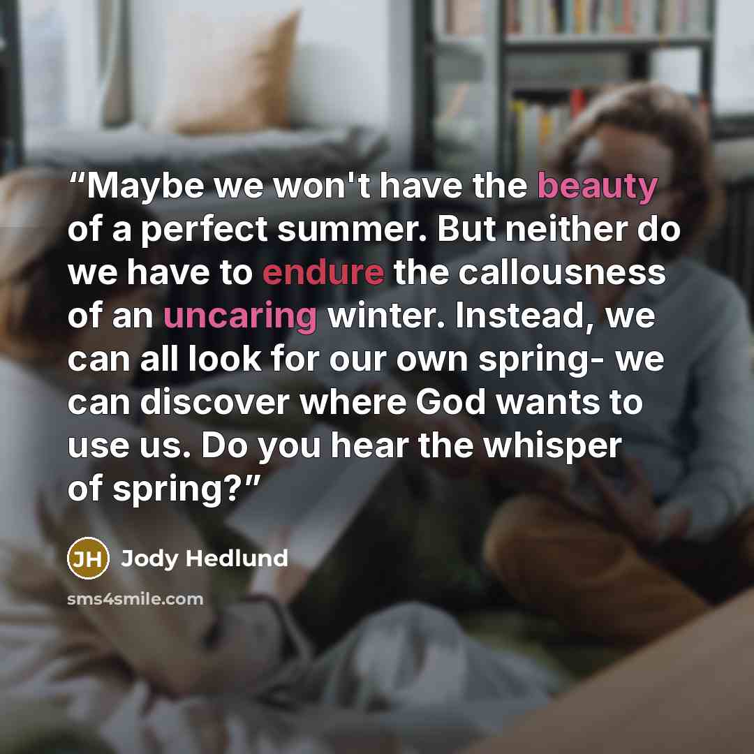 “Maybe we won't have the beauty of a perfect summer. But neither do we have to endure the callousness of an uncaring winter. Instead, we can all look for our own spring- we can discover where God wants to use us. Do you hear the whisper of spring?” quote by Jody Hedlund