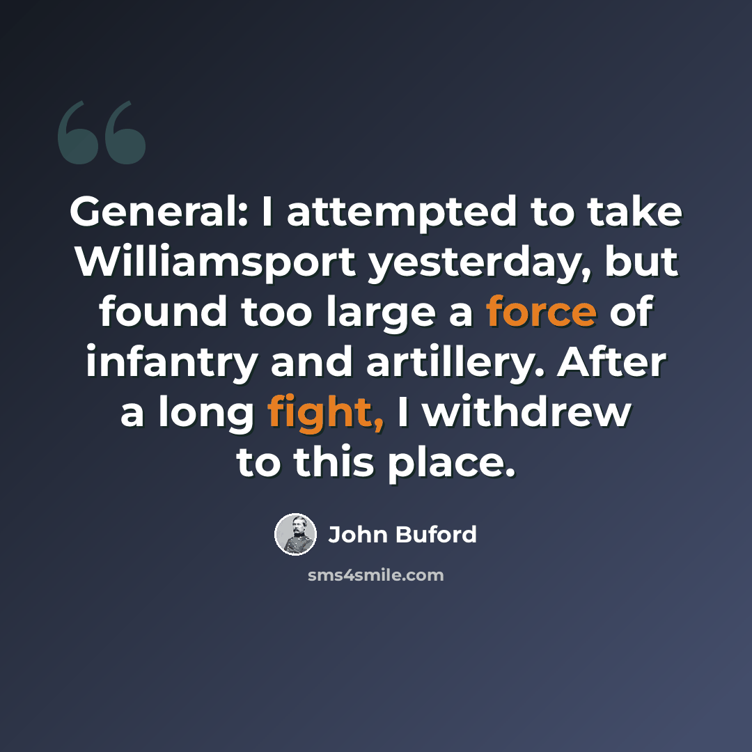 “General: I attempted to take Williamsport yesterday, but found too large a force of infantry and artillery. After a long fight, I withdrew to this place.” quote by John Buford