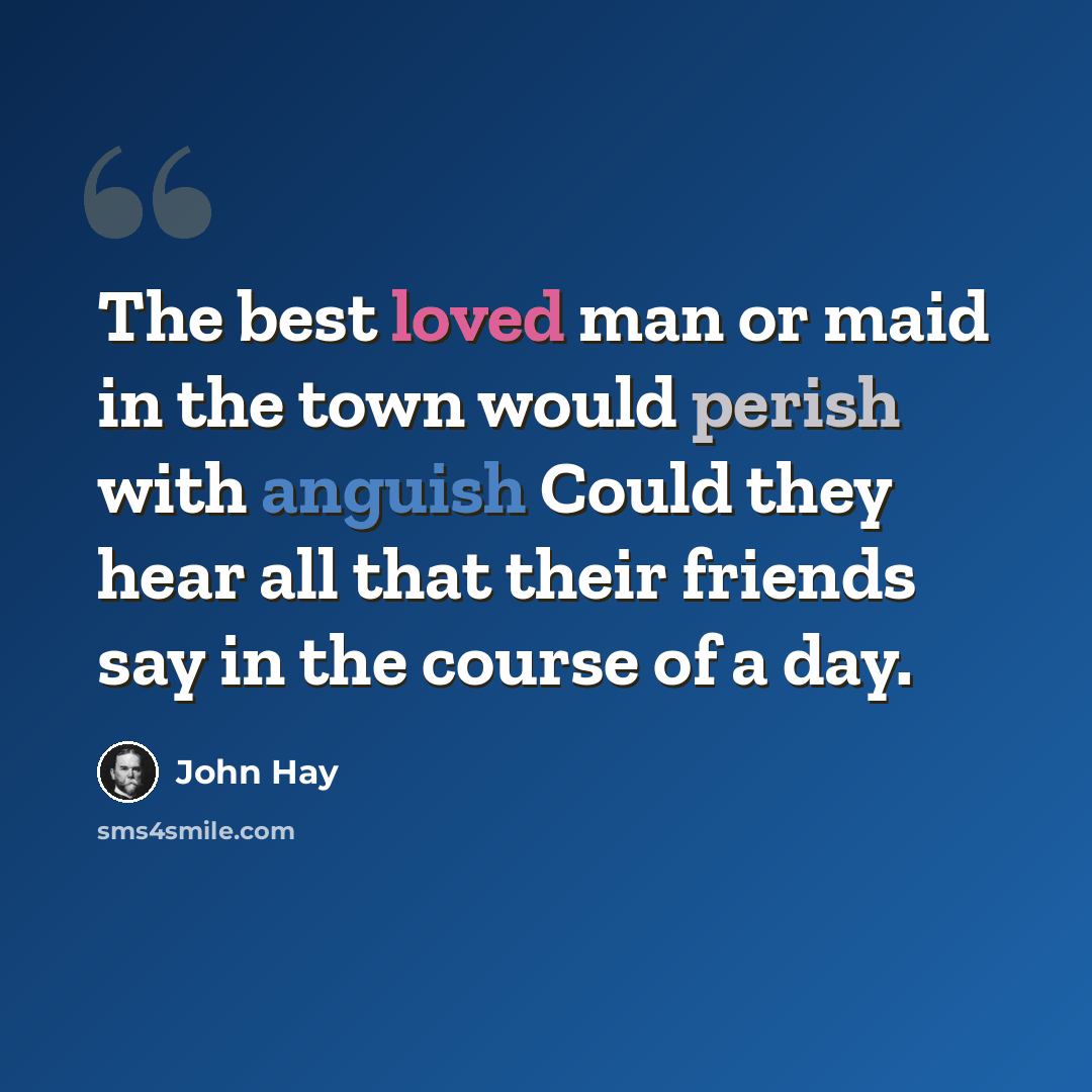 “The best loved man or maid in the town would perish with anguish Could they hear all that their friends say in the course of a day.” quote by John Hay