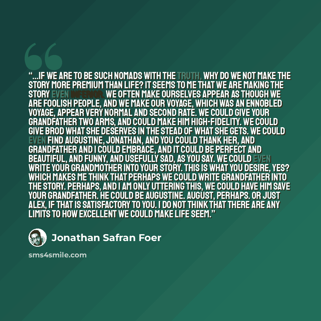 “...if we are to be such nomads with the truth, why do we not make the story more premium than life? It seems to me that we are making the story even inferior. We often make ourselves appear as though we are foolish people, and we make our voyage, which was an ennobled voyage, appear very normal…” quote by Jonathan Safran Foer