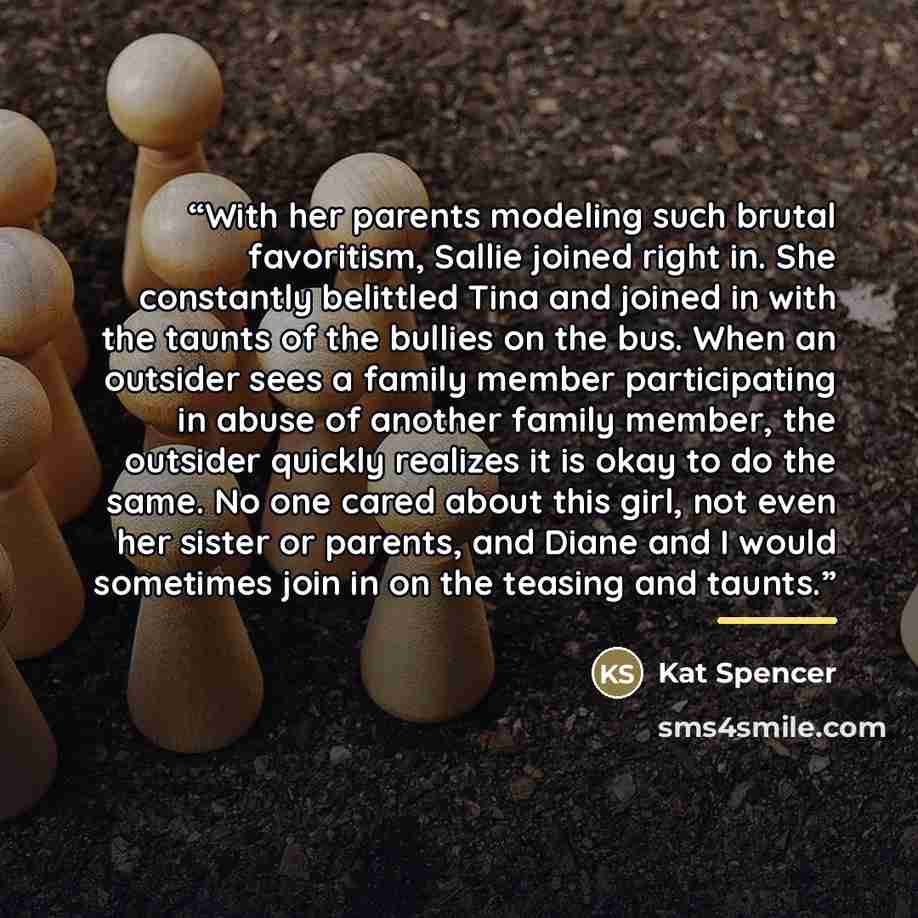“With her parents modeling such brutal favoritism, Sallie joined right in. She constantly belittled Tina and joined in with the taunts of the bullies on the bus. When an outsider sees a family member participating in abuse of another family member, the outsider quickly realizes it is okay to do the…” quote by Kat Spencer