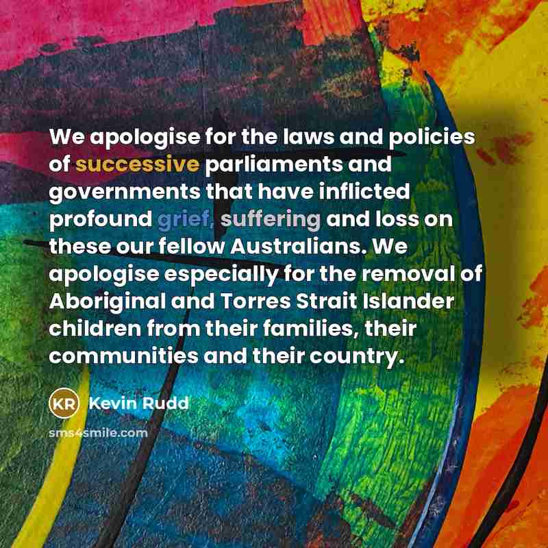 “We apologise for the laws and policies of successive parliaments and governments that have inflicted profound grief, suffering and loss on these our fellow Australians. We apologise especially for the removal of Aboriginal and Torres Strait Islander children from their families, their communities…” quote by Kevin Rudd