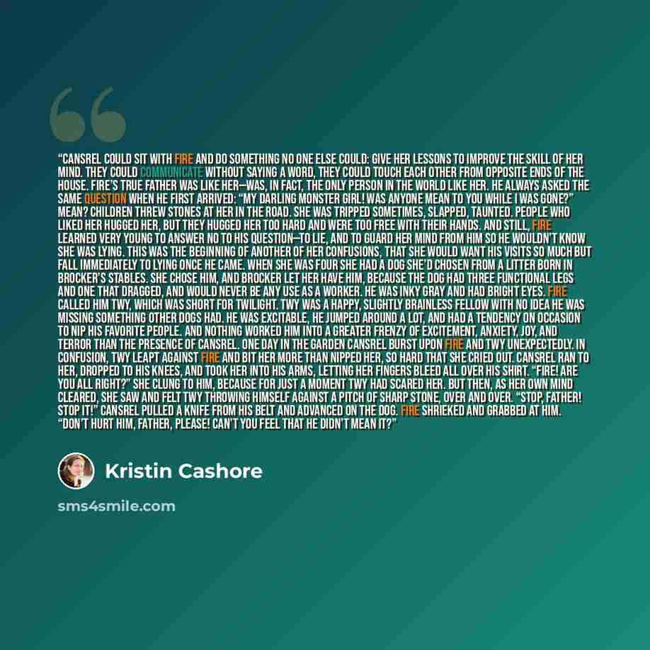 “Cansrel could sit with Fire and do something no one else could: give her lessons to improve the skill of her mind. They could communicate without saying a word, they could touch each other from opposite ends of the house. Fire’s true father was like her—was, in fact, the only person in the world…” quote by Kristin Cashore