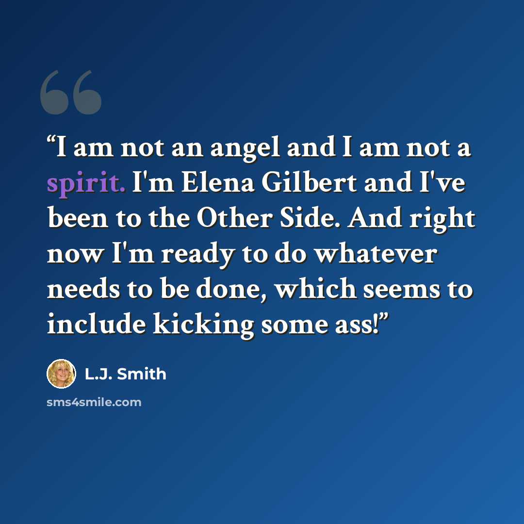 “I am not an angel and I am not a spirit. I'm Elena Gilbert and I've been to the Other Side. And right now I'm ready to do whatever needs to be done, which seems to include kicking some ass!” quote by L.J. Smith