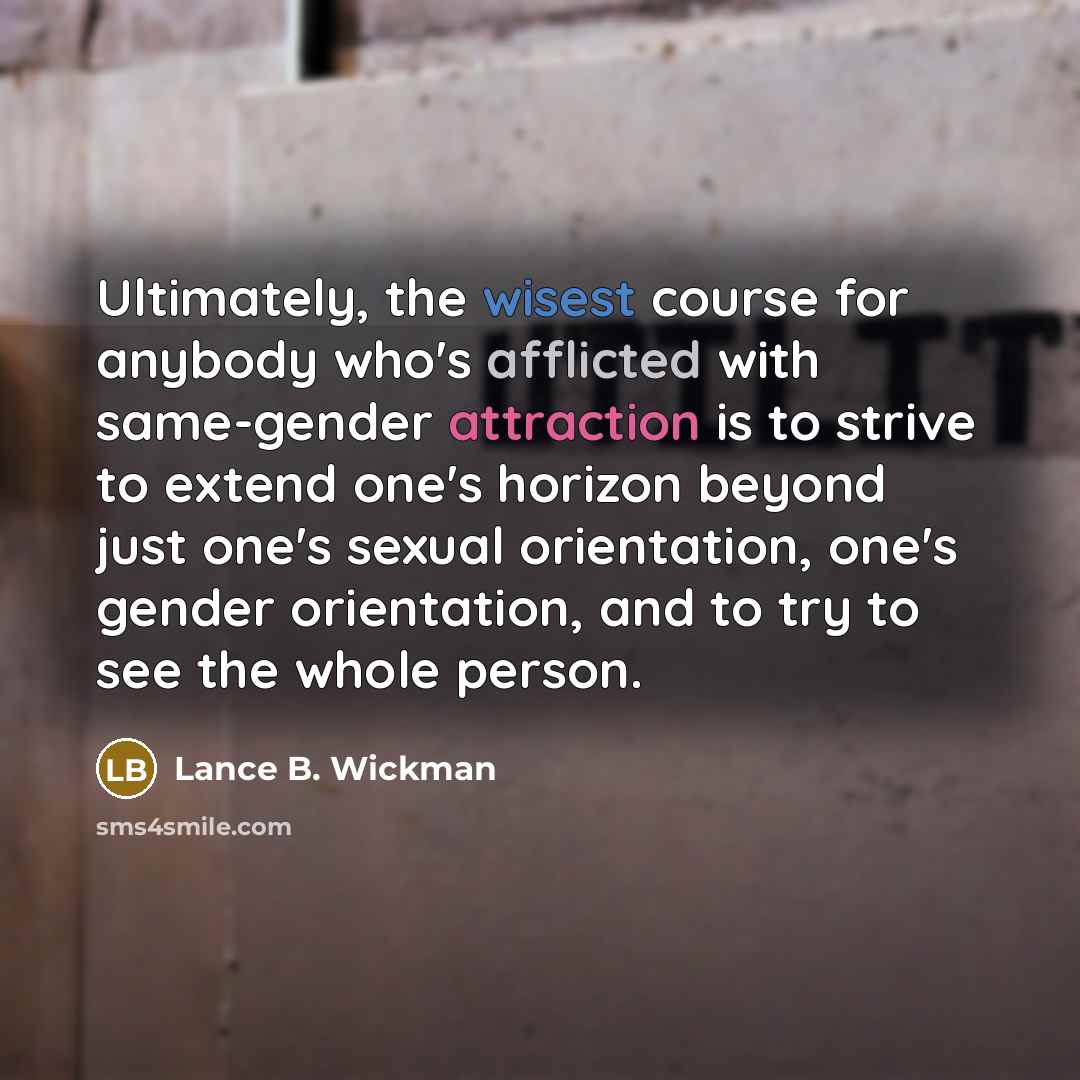 “Ultimately, the wisest course for anybody who's afflicted with same-gender attraction is to strive to extend one's horizon beyond just one's sexual orientation, one's gender orientation, and to try to see the whole person.” quote by Lance B. Wickman