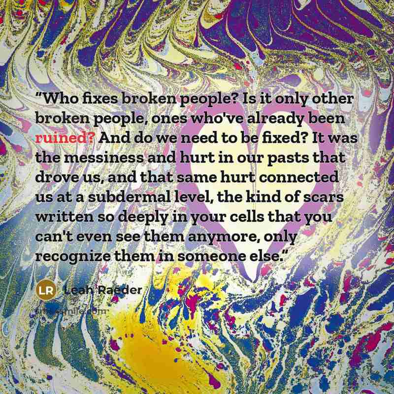 “Who fixes broken people? Is it only other broken people, ones who've already been ruined? And do we need to be fixed? It was the messiness and hurt in our pasts that drove us, and that same hurt connected us at a subdermal level, the kind of scars written so deeply in your cells that you can't…” quote by Leah Raeder