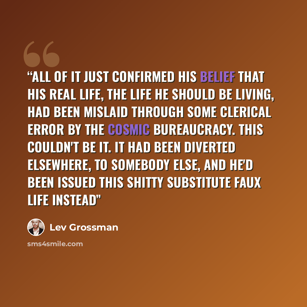 “All of it just confirmed his belief that his real life, the life he should be living, had been mislaid through some clerical error by the cosmic bureaucracy. This couldn't be it. It had been diverted elsewhere, to somebody else, and he'd been issued this shitty substitute faux life instead” quote by Lev Grossman